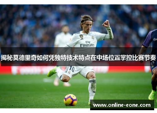 揭秘莫德里奇如何凭独特技术特点在中场位置掌控比赛节奏