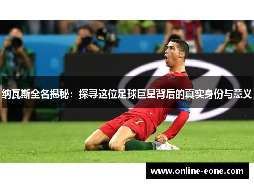 纳瓦斯全名揭秘：探寻这位足球巨星背后的真实身份与意义