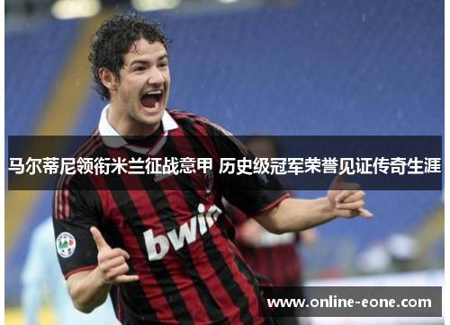 马尔蒂尼领衔米兰征战意甲 历史级冠军荣誉见证传奇生涯