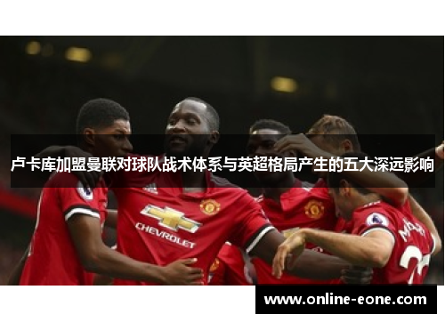 卢卡库加盟曼联对球队战术体系与英超格局产生的五大深远影响