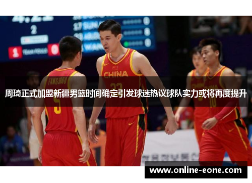 周琦正式加盟新疆男篮时间确定引发球迷热议球队实力或将再度提升