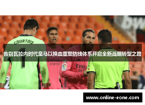 告别瓦拉内时代皇马以换血重塑防线体系开启全新战略转型之路