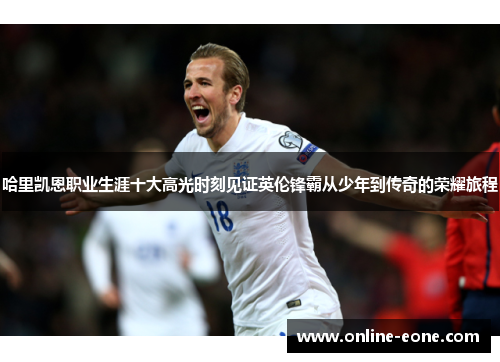 哈里凯恩职业生涯十大高光时刻见证英伦锋霸从少年到传奇的荣耀旅程