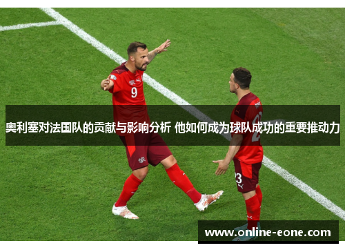 奥利塞对法国队的贡献与影响分析 他如何成为球队成功的重要推动力