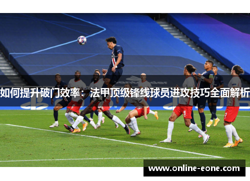 如何提升破门效率：法甲顶级锋线球员进攻技巧全面解析