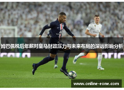 姆巴佩税后年薪对皇马财政压力与未来布局的深远影响分析