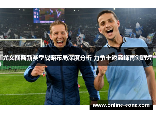 尤文图斯新赛季战略布局深度分析 力争重返巅峰再创辉煌