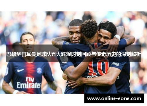 巴黎圣日耳曼足球队五大辉煌时刻回顾与传奇历史的深刻解析