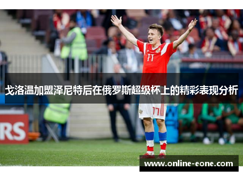 戈洛温加盟泽尼特后在俄罗斯超级杯上的精彩表现分析